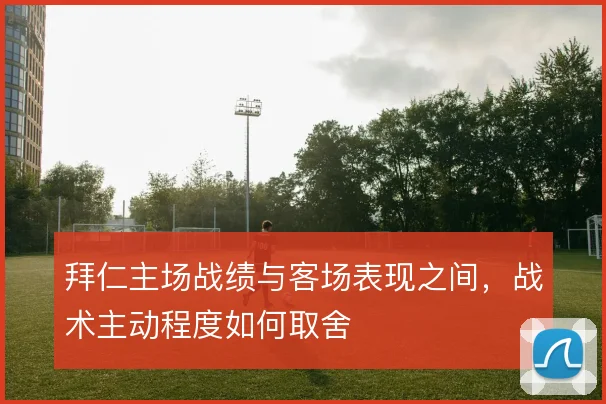 拜仁主场战绩与客场表现之间，战术主动程度如何取舍
