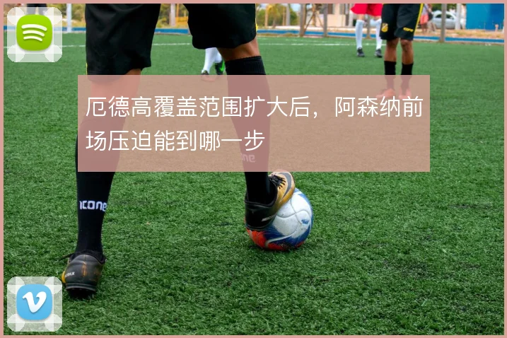 厄德高覆盖范围扩大后,阿森纳前场压迫能到哪一步