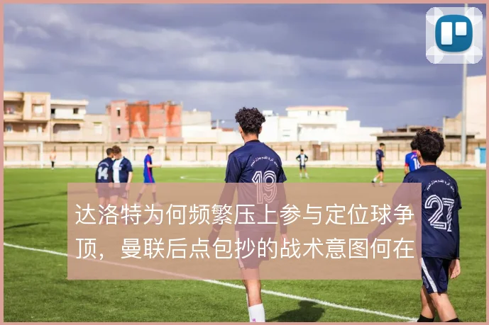 达洛特为何频繁压上参与定位球争顶,曼联后点包抄的战术意图何在