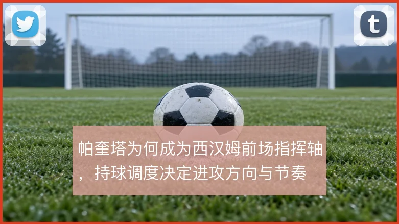 帕奎塔为何成为西汉姆前场指挥轴,持球调度决定进攻方向与节奏