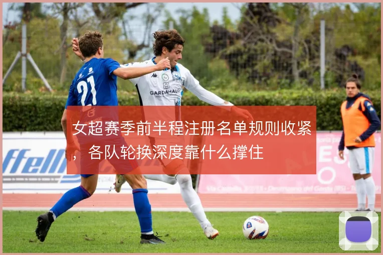 女超赛季前半程注册名单规则收紧,各队轮换深度靠什么撑住