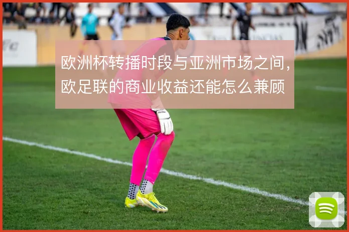 欧洲杯转播时段与亚洲市场之间,欧足联的商业收益还能怎么兼顾