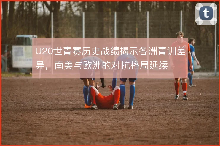 U20世青赛历史战绩揭示各洲青训差异,南美与欧洲的对抗格局延续