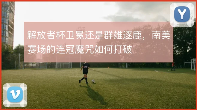 解放者杯卫冕还是群雄逐鹿,南美赛场的连冠魔咒如何打破