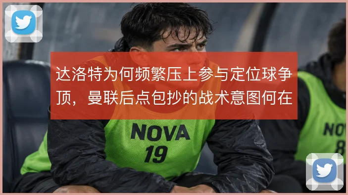 达洛特为何频繁压上参与定位球争顶，曼联后点包抄的战术意图何在