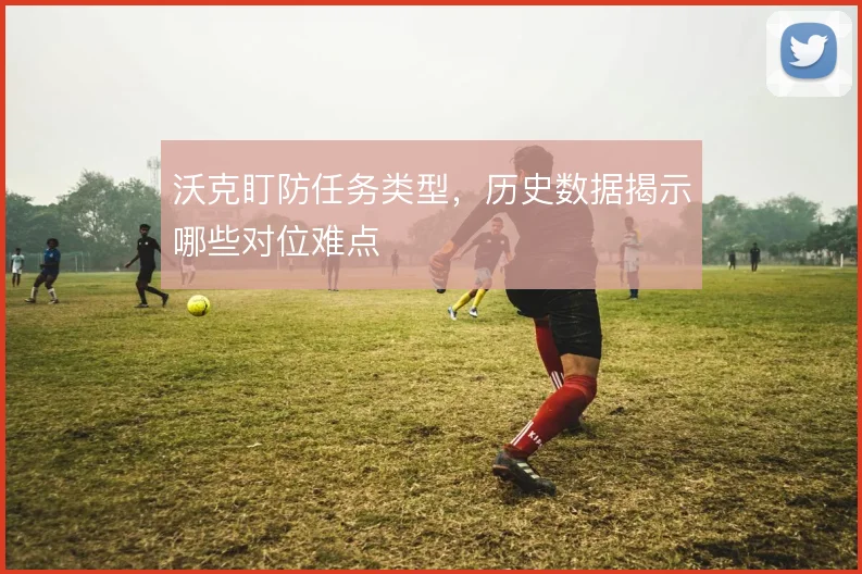 沃克盯防任务类型,历史数据揭示哪些对位难点