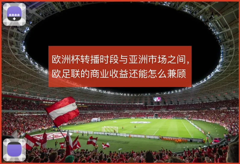 欧洲杯转播时段与亚洲市场之间,欧足联的商业收益还能怎么兼顾