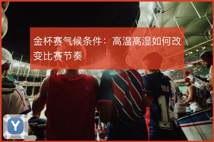 金杯赛气候条件：高温高湿如何改变比赛节奏