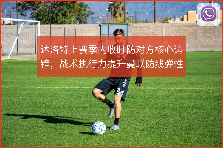 达洛特上赛季内收盯防对方核心边锋,战术执行力提升曼联防线弹性